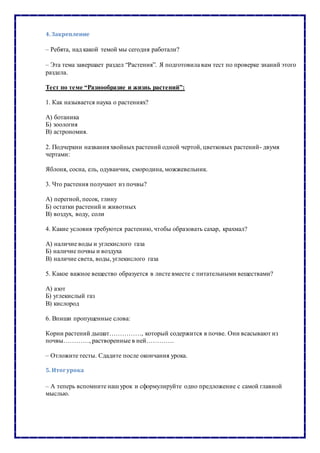 4. Закрепление
– Ребята, над какой темой мы сегодня работали?
– Эта тема завершает раздел “Растения”. Я подготовила вам тест по проверке знаний этого
раздела.
Тест по теме “Разнообразие и жизнь растений”:
1. Как называется наука о растениях?
А) ботаника
Б) зоология
В) астрономия.
2. Подчеркни названия хвойных растений одной чертой, цветковых растений- двумя
чертами:
Яблоня, сосна, ель, одуванчик, смородина, можжевельник.
3. Что растения получают из почвы?
А) перегной, песок, глину
Б) остатки растений и животных
В) воздух, воду, соли
4. Какие условия требуются растению, чтобы образовать сахар, крахмал?
А) наличие воды и углекислого газа
Б) наличие почвы и воздуха
В) наличие света, воды, углекислого газа
5. Какое важное вещество образуется в листе вместе с питательными веществами?
А) азот
Б) углекислый газ
В) кислород
6. Впиши пропущенные слова:
Корни растений дышат……………, который содержится в почве. Они всасывают из
почвы…………, растворенные в ней………….
– Отложите тесты. Сдадите после окончания урока.
5. Итогурока
– А теперь вспомните наш урок и сформулируйте одно предложение с самой главной
мыслью.
 