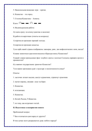 5. Национальная казахская игра – прятки.
6. Казахстан – это город.
7. Столица Казахстана – Алматы.
Ключ:
4. Индивидуальная работа:
А) одень куклу по сезону (девочка и мальчик)
Б) работа по карточкам (ответы на вопросы):
1) перечисли признаки хорошей погоды.
2) перечисли признаки ненастья.
3) на гербе какой страны изображены: шанырак, уаки, два мифологических коня, звезда?
4) какие животные и растения внесены в Красную книгу Казахстана?
5) какой стране принадлежат флаг голубого цвета с золотым Солнцем, парящим орлом и
орнаментом?
6) с какими государствами граничит Казахстан?
7) по каким признакам судят о культуре и воспитанности семьи?
Ответы:
1. ласточки летают высоко, цветут одуванчики, стрекочут кузнечики.
2. мычат коровы, лягушки лезут на берег.
3. Казахстан.
4. исчезающие.
5. Казахстан.
6. Китай, Россия, Узбекистан.
7. по тому, как встречают гостей.
II. Подготовка к восприятию нового
Проблемный вопрос:
* Чем отличается один народ от другого?
В чем лучше всего раскрывается душа любого народа?
 