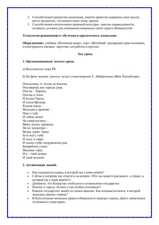 2. Способствовать развитию мышления, умения грамотно выражать свои мысли,
вести дискуссию, отстаивать свою точку зрения.
3. Способствовать воспитанию правовой культуры, чувства справедливости,
создавать условия для понимания учащимися своих прав и обязанностей.
Технология развивающего обучения и критического мышления.
Оборудование: учебник «Познания мира», текст «Всеобщей декларации прав человека»,
иллюстрации к сказкам, карточки для работы в группах.
Ход урока
1. Организационный момент урока.
а) Исполняется гимн РК.
б) На фоне музыки учитель читает стихотворение Т. Айбергенова «Моя Республика».
Она велика: от Алтая до Каспия,
Она широка как народа душа.
Она же – Европа,
Она же и Азия,
И волны Урала,
И плеск Иртыша.
Родная земля –
Молодая и древняя –
Пою о тебе
И тобою живу!
На север взгляну –
Вижу зелень деревьев,
На юг посмотрю –
Ветры сушат траву.
Есть всё у тебя:
И леса, и озёра,
И синие глуби натруженных рек,
Бескрайние степи,
Высокие горы,
И я – твой хозяин
И твой человек!
2. Активизация знаний.
 Как называется страна, в которой мы с вами живём?
 Сейчас я попрошу вас ответить на вопрос: «Что вы можете рассказать о стране, в
которой мы с вами живём?»
 Докажите, что Казахстан свободное и независимое государство.
 Почему к городу Астана у нас особое отношение?
 Каждое государство живёт по своим законам. Как называется книга, в которой
записаны законы страны?
 В Конституции записаны права и обязанности граждан страны. Дайте лексическое
толкование слова право.
 
