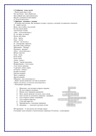 2. Сообщение темы, целей.
– Я речь свою веду о том,
Что вся Земля – наш общий дом,
Наш добрый дом, просторный дом,
Мы все с рожденья в нём живём!
(Р. Рождественский)
3. Проверка домашнего задания.
– Я загадаю вам загадки. Вы называете отгадку и группу, к которой это животное относится.
Я – зверёк лесной,
Встал, как столбик, под сосной
И стою среди травы-
Уши больше головы.
(Заяц – млекопитающие.)
Я – не зверь, не птица,
Носок, как спица.
Лечу – кричу,
Сяду – молчу
(Комар – насекомые.)
Я – долгорукий старичок,
В уголке сплёл гамачок,
Приглашаю: “Мошки!
Отдохните, крошки!”
(Паук – паукообразные.)
Вильну хвостом
Туда – сюда,
И нет меня,
И нет следа.
(Рыба – рыбы.)
Звонко – звонко распеваю,
Возвратившись с юга в срок,
А вот песни занимаю
У дроздов, синиц, сорок.
(Скворец – птицы.)
В траве мелькнёт,
Хвостом вильнёт.
Хвост оторвётся –
Другой наживёт.
(Ящерица – пресмыкающиеся.)
– Какие группы животных мы ещё не назвали?
(Черви,моллюски, иглокожие,ракообразные.)
– Разгадываем кроссворд
1. Животные, тело которых покрыто перьями.
2. Их тело покрыто иголками.
3. Мягкое тело защищено раковиной.
4. Часть жизни проводят на земле, часть в воде.
5. Тело состоит из сегментов, покрытых панцирем.
6. Тело покрыто сухими чешуйками.
7. Тело покрыто шерстью.
8. У них три пары ног.
9. Передвигаются с помощью плавников.
10. Дождевые ….. помогают улучшать почву.
ПО вертикали – У них восемь ног (четыре пары).
Составляем цепи питания и экологическую пирамиду. В помощь – иллюстрации.
 