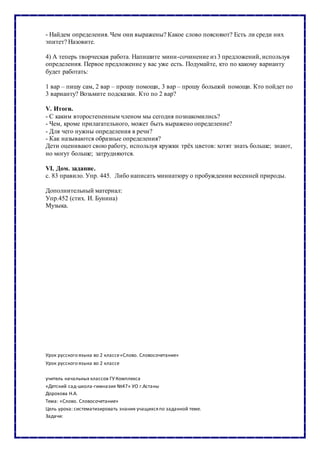 - Найдем определения. Чем они выражены? Какое слово поясняют? Есть ли среди них
эпитет? Назовите.
4) А теперь творческая работа. Напишите мини-сочинение из 3 предложений, используя
определения. Первое предложение у вас уже есть. Подумайте, кто по какому варианту
будет работать:
1 вар – пишу сам, 2 вар – прошу помощи, 3 вар – прошу большой помощи. Кто пойдет по
3 варианту? Возьмите подсказки. Кто по 2 вар?
V. Итоги.
- С каким второстепенным членом мы сегодня познакомились?
- Чем, кроме прилагательного, может быть выражено определение?
- Для чего нужны определения в речи?
- Как называются образные определения?
Дети оценивают свою работу, используя кружки трёх цветов: хотят знать больше; знают,
но могут больше; затрудняются.
VI. Дом. задание.
с. 83 правило. Упр. 445. Либо написать миниатюру о пробуждении весенней природы.
Дополнительный материал:
Упр.452 (стих. И. Бунина)
Музыка.
Урок русского языка во 2 классе«Слово. Словосочетание»
Урок русского языка во 2 классе
учитель начальных классов ГУ Комплекса
«Детский сад-школа-гимназия №47» УО г.Астаны
Дорохова Н.А.
Тема: «Слово. Словосочетание»
Цель урока: систематизировать знания учащихсяпо заданной теме.
Задачи:
 