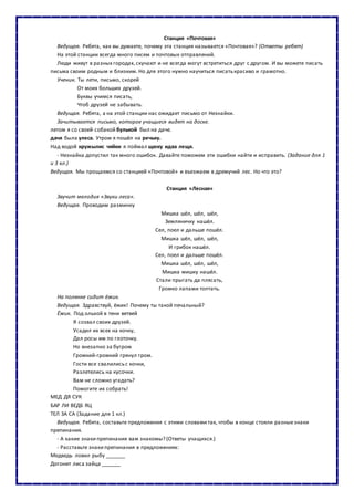 Станция «Почтовая»
Ведущая. Ребята, как вы думаете, почему эта станция называется «Почтовая»? (Ответы ребят)
На этой станции всегда много писем и почтовых отправлений.
Люди живут в разных городах,скучают и не всегда могут встретиться друг с другом. И вы можете писать
письма своим родным и близким. Но для этого нужно научиться писатькрасиво и грамотно.
Ученик. Ты лети, письмо, скорей
От моих больших друзей.
Буквы учимся писать,
Чтоб друзей не забывать.
Ведущая. Ребята, а на этой станции нас ожидает письмо от Незнайки.
Зачитывается письмо, которое учащиеся видят на доске.
летом я со своей собакой булькой был на даче.
дачя была улеса. Утром я пошёл на речьку.
Над водой кружылис чяйки я поймал щюку идва лещя.
- Незнайка допустил так много ошибок. Давайте поможем эти ошибки найти и исправить. (Задание для 1
и 3 кл.)
Ведущая. Мы прощаемся со станцией «Почтовой» и въезжаем в дремучий лес. Но что это?
Станция «Лесная»
Звучит мелодия «Звуки леса».
Ведущая. Проводим разминку
Мишка шёл, шёл, шёл,
Земляничку нашёл.
Сел, поел и дальше пошёл.
Мишка шёл, шёл, шёл,
И грибок нашёл.
Сел, поел и дальше пошёл.
Мишка шёл, шёл, шёл,
Мишка мишку нашёл.
Стали прыгать да плясать,
Громко лапами топтать.
На полянке сидит ёжик.
Ведущая. Здравствуй, ёжик! Почему ты такой печальный?
Ёжик. Под ольхой в тени ветвей
Я созвал своих друзей.
Усадил их всех на кочку,
Дал росы им по глоточку.
Но внезапно за бугром
Громкий-громкий грянул гром.
Гости все свалилисьс кочки,
Разлетелись на кусочки.
Вам не сложно угадать?
Помогите их собрать!
МЕД ДЯ СУК
БАР ЛИ ВЕДБ ЯЦ
ТЕЛ ЗА СА (Задание для 1 кл.)
Ведущая. Ребята, составьте предложения с этими словами так, чтобы в конце стояли разныезнаки
препинания.
- А какие знакипрепинания вам знакомы? (Ответы учащихся.)
- Расставьте знакипрепинания в предложениях:
Медведь ловил рыбу _______
Догонит лиса зайца _______
 