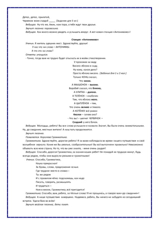 Дятел, дятел, прилетай,
Червяков моих съедай _____ (Задание для 3 кл.)
Ведущая. Ну что же, ёжик, нам пора, а тебя ждут твои друзья.
Звучит песенка паровозика.
Ведущая. Как много можно увидеть и услышать вокруг. А вот новая станция «Антонимово»!
Станция «Антонимово»
Ученик. Я житель здешних мест. Здравствуйте, друзья!
У нас что ни слово – АНТОНИМЫ.
А что это за слова?
Ответы учащихся.
- Точно, тогда вам не трудно будет отыскать их в моём стихотворении.
У прохожих на виду
Висело яблоко в саду.
Ну кому, какое дело?
Просто яблоко висело. (Задание для 1 и 3 кал.)
Только КОНЬ сказал,
Что низко.
А МЫШОНОК – высоко.
Воробей сказал, что близко,
А УЛИТКА – далеко.
А ТЕЛЁНОК – озабочен
Тем, что яблоко мало.
А ЦЫПЛЁНОК – тем,
Что очень велико и тяжело.
А КОТЁНКУ всё равно:
Кислое – зачем оно?
- Что вы! – шепчет ЧЕРВЯЧОК –
Сладкий у него бочок.
Ведущая. Молодцы, ребята! Вы все слова услышали и назвали.Значит, Вы были очень внимательными.
Ну, до свидания, местные жители! А наш путь продолжается.
Звучит песенка.
Появляется Королева Грамматика.
Грамматика. Здравствуйте, дорогие ребята! Я за вами наблюдала во время нашего путешествия в своё
волшебное зеркало. Какие же Вы умелые, сообразительные! Вы всё выполняли правильно! Невозможно
объехать всю мою страну. Но то, что вы уже знаете, - меня очень радует!
Ведущая. Спасибо, дорогая Грамматика,за знаниянаших ребят! Не покидай их трудную минут, будь
всегда рядом, чтобы они выросли умными и грамотными!
Ученик. Спасибо, Грамматика,
Наука прекрасная!
За буквы, слова, предложения ясные.
Где трудное место в словах –
Ты же рядом
И с правилом чётко подскажешь, как надо
Писать, говорить, размышлять
И трудиться –
Нам в жизни, Грамматика,всё пригодится!
Грамматика. Спасибо, вам, ребята, за тёплые слова! Я не прощаюсь, а говорю вам «до свидания»!
Ведущая. А наше путешествие завершено. Надеемся, ребята, Вы ничего не забудете из сегодняшней
встречи. Удачи Вам во всём!
Звучит весёлая песенка, дети поют.
 