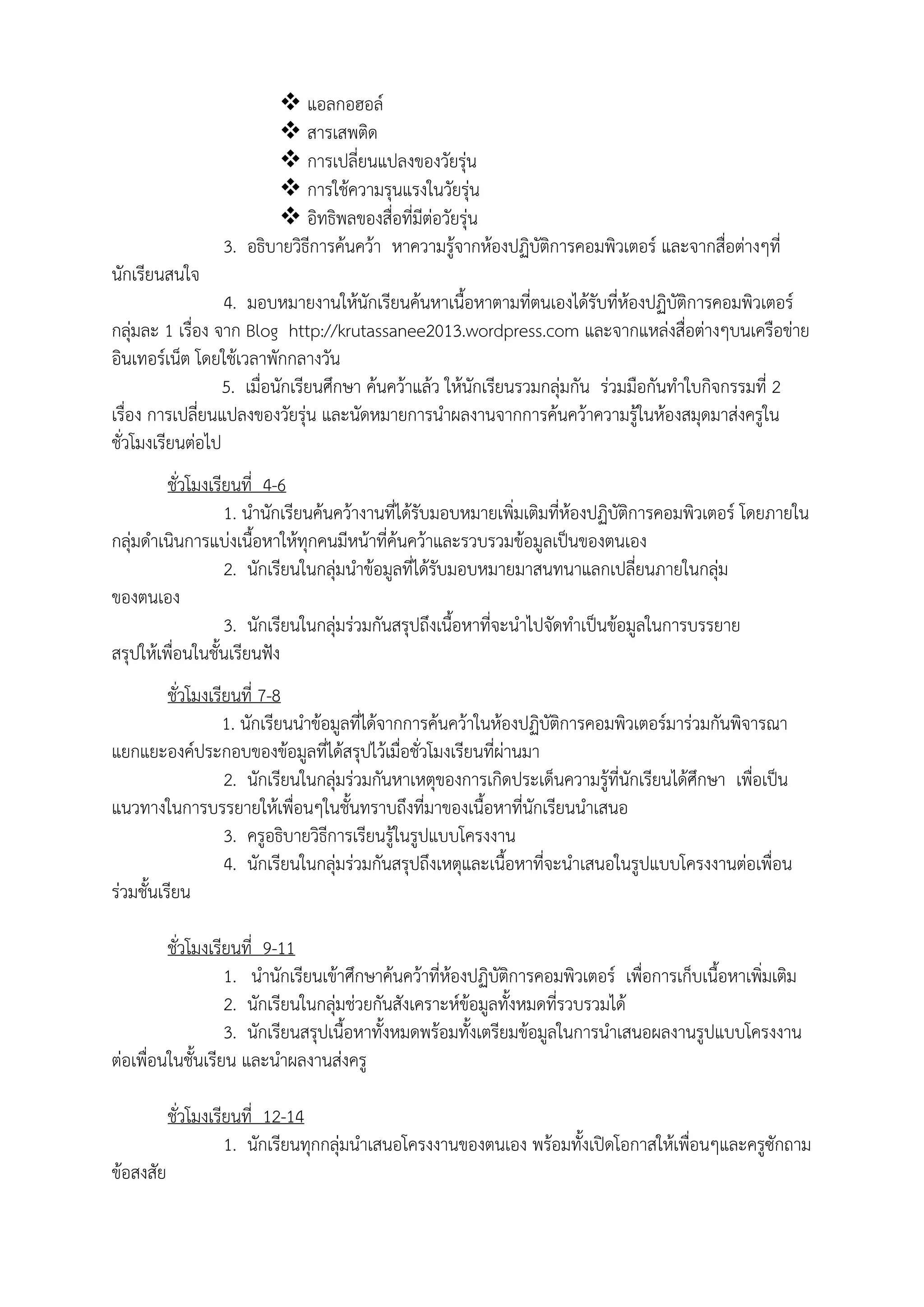  แอลกอฮอล์
 สารเสพติด
 การเปลี่ยนแปลงของวัยรุ่น
 การใช้ความรุนแรงในวัยรุ่น
 อิทธิพลของสื่อที่มีต่อวัยรุ่น
3. อธิบายวิธีการค้นคว้า หาความรู้จากห้องปฏิบัติการคอมพิวเตอร์ และจากสื่อต่างๆที่
นักเรียนสนใจ
4. มอบหมายงานให้นักเรียนค้นหาเนื้อหาตามที่ตนเองได้รับที่ห้องปฏิบัติการคอมพิวเตอร์
กลุ่มละ 1 เรื่อง จาก Blog http://krutassanee2013.wordpress.com และจากแหล่งสื่อต่างๆบนเครือข่าย
อินเทอร์เน็ต โดยใช้เวลาพักกลางวัน
5. เมื่อนักเรียนศึกษา ค้นคว้าแล้ว ให้นักเรียนรวมกลุ่มกัน ร่วมมือกันทําใบกิจกรรมที่ 2
เรื่อง การเปลี่ยนแปลงของวัยรุ่น และนัดหมายการนําผลงานจากการค้นคว้าความรู้ในห้องสมุดมาส่งครูใน
ชั่วโมงเรียนต่อไป
ชั่วโมงเรียนที่ 4-6
1. นํานักเรียนค้นคว้างานที่ได้รับมอบหมายเพิ่มเติมที่ห้องปฏิบัติการคอมพิวเตอร์ โดยภายใน
กลุ่มดําเนินการแบ่งเนื้อหาให้ทุกคนมีหน้าที่ค้นคว้าและรวบรวมข้อมูลเป็นของตนเอง
2. นักเรียนในกลุ่มนําข้อมูลที่ได้รับมอบหมายมาสนทนาแลกเปลี่ยนภายในกลุ่ม
ของตนเอง
3. นักเรียนในกลุ่มร่วมกันสรุปถึงเนื้อหาที่จะนําไปจัดทําเป็นข้อมูลในการบรรยาย
สรุปให้เพื่อนในชั้นเรียนฟัง
ชั่วโมงเรียนที่ 7-8
1. นักเรียนนําข้อมูลที่ได้จากการค้นคว้าในห้องปฏิบัติการคอมพิวเตอร์มาร่วมกันพิจารณา
แยกแยะองค์ประกอบของข้อมูลที่ได้สรุปไว้เมื่อชั่วโมงเรียนที่ผ่านมา
2. นักเรียนในกลุ่มร่วมกันหาเหตุของการเกิดประเด็นความรู้ที่นักเรียนได้ศึกษา เพื่อเป็น
แนวทางในการบรรยายให้เพื่อนๆในชั้นทราบถึงที่มาของเนื้อหาที่นักเรียนนําเสนอ
3. ครูอธิบายวิธีการเรียนรู้ในรูปแบบโครงงาน
4. นักเรียนในกลุ่มร่วมกันสรุปถึงเหตุและเนื้อหาที่จะนําเสนอในรูปแบบโครงงานต่อเพื่อน
ร่วมชั้นเรียน
ชั่วโมงเรียนที่ 9-11
1. นํานักเรียนเข้าศึกษาค้นคว้าที่ห้องปฏิบัติการคอมพิวเตอร์ เพื่อการเก็บเนื้อหาเพิ่มเติม
2. นักเรียนในกลุ่มช่วยกันสังเคราะห์ข้อมูลทั้งหมดที่รวบรวมได้
3. นักเรียนสรุปเนื้อหาทั้งหมดพร้อมทั้งเตรียมข้อมูลในการนําเสนอผลงานรูปแบบโครงงาน
ต่อเพื่อนในชั้นเรียน และนําผลงานส่งครู
ชั่วโมงเรียนที่ 12-14
1. นักเรียนทุกกลุ่มนําเสนอโครงงานของตนเอง พร้อมทั้งเปิดโอกาสให้เพื่อนๆและครูซักถาม
ข้อสงสัย
 