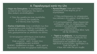 Α. Παραλογισμοί κατά την ύλη
• Λήψη του ζητουμένου: το συμπέρασμα
συνάγεται από προκείμενες που έχουν οι
ίδιες ανάγκη να αποδειχθούν.
 Όσοι δεν εργάζονται είναι τεμπέληδες.
 Ο Γιάννης δεν εργάζεται.
 Ο Γιάννης είναι τεμπέλης.
• Κύκλος ή διαλληλία: όταν η απόδειξη των δύο
επιχειρημάτων ενός σύνθετου συλλογισμού
γίνεται «δι΄αλλήλων», δηλαδή η απόδειξη του
ενός χρησιμοποιείται ως απόδειξη του άλλου.
Οι πετυχημένοι καλλιτέχνες είναι ευρέως
γνωστοί στο κοινό.
Είναι γνωστοί, γιατί το έργο τους
προβάλλεται από τα Μ.Μ.Ε.
Τα Μ.Μ.Ε. προβάλλουν το έργο αυτό, γιατί οι
δημιουργοί του είναι πετυχημένοι καλλιτέχνες.
• Άγνοια ελέγχου: όταν μία ή όλες οι
προκείμενες είναι άσχετες με το
συμπέρασμα.
 Όσοι εκπληρώνουν τις υποχρεώσεις
τους απέναντι στο κράτος είναι αξιότιμοι
πολίτες.
 Ο κατηγορούμενος μέχρι σήμερα έχει
εκπληρώσει όλες τις υποχρεώσεις του
απέναντι στο κράτος (φορολογικές,
στρατιωτικές).
 Άρα, ο κατηγορούμενος είναι άξιος τιμής
και όχι καταδίκης.
• Παρά το συμβεβηκός: το συμπέρασμα
συνάγεται με αυθαίρετη γενίκευση του
μερικού ή από προκείμενες με
περιορισμένο και αμφίβολο κύρος που
οφείλεται σε συμπτώσεις, προλήψεις κ.ά.
Είναι Τρίτη και 13.
 Άρα, κάτι κακό θα μου συμβεί.
14
 