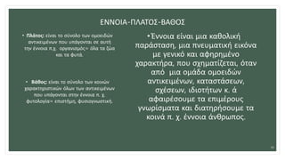 ΕΝΝΟΙΑ-ΠΛΑΤΟΣ-ΒΑΘΟΣ
• Πλάτος: είναι το σύνολο των ομοειδών
αντικειμένων που υπάγονται σε αυτή
την έννοια π.χ. οργανισμός= όλα τα ζώα
και τα φυτά.
• Βάθος: είναι το σύνολο των κοινών
χαρακτηριστικών όλων των αντικειμένων
που υπάγονται στην έννοια π. χ.
φυτολογία= επιστήμη, φυσιογνωστική.
• Έννοια είναι μια καθολική
παράσταση, μια πνευματική εικόνα
με γενικό και αφηρημένο
χαρακτήρα, που σχηματίζεται, όταν
από μια ομάδα ομοειδών
αντικειμένων, καταστάσεων,
σχέσεων, ιδιοτήτων κ. ά
αφαιρέσουμε τα επιμέρους
γνωρίσματα και διατηρήσουμε τα
κοινά π. χ. έννοια άνθρωπος.
16
 