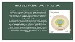 ΓΕΝΟΣ-ΕΙΔΟΣ-ΠΡΟΣΕΧΕΣ ΓΕΝΟΣ-ΠΡΟΣΕΧΕΣ ΕΙΔΟΣ
• Η ευρύτερη έννοια που περιλαμβάνει μέσα στο πλάτος της μία ή
περισσότερες στενότερες έννοιες λέγεται γένος, ενώ η στενότερη
έννοια λέγεται είδος (π.χ. από τις έννοιες “ζώο” και “θηλαστικό” η
πρώτη είναι γένος και η δεύτερη είδος).Το αμέσως ευρύτερο γένος
μιας έννοιας το λέμε προσεχές γένος, ενώ το αμέσως στενότερο
είδος προσεχές είδος.
• Το βάθος μιας έννοιας είναι ίδιο με αυτό του προσεχούς γένους, με
την προσθήκη ενός χαρακτηριστικού γνωρίσματος που διαφοροποιεί
τη στενότερη έννοια από την ευρύτερη. Το γνώρισμα αυτό
λέγεται ειδοποιός διαφορά. Έτσι, η ειδοποιός διαφορά της έννοιας
“ρόμβος” από την έννοια “παραλληλόγραμμο” (προσεχές γένος)
έγκειται στο ότι το χαρακτηριστικό γνώρισμα του “ρόμβου” είναι ότι
αυτός έχει ίσες πλευρές. Ο ακριβέστερος και συντομότερος τρόπος για
να ορίσουμε μια έννοια είναι με το προσεχές γένος και την ειδοποιό
διαφορά.
19
 