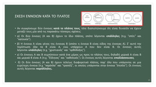 ΣΧΕΣΗ ΕΝΝΟΙΩΝ ΚΑΤΑ ΤΟ ΠΛΑΤΟΣ
• Αν συγκρίνουμε δύο έννοιες κατά το πλάτος τους, τότε διαπιστώνουμε ότι είναι δυνατόν να έχουν
μεταξύ τους μία από τις παρακάτω τέσσερις σχέσεις:
• α) Οι δύο έννοιες (Α και Β) έχουν το ίδιο πλάτος, οπότε λέγονται επάλληλες (π.χ. “σπίτι” και
“κατοικία”).
• β) Η έννοια Α είναι γένος της έννοιας Β (οπότε η έννοια Β είναι είδος της έννοιας Α). Σ’ αυτή την
περίπτωση όλα τα Β είναι Α, ενώ υπάρχουν Α που δεν είναι Β. Οι έννοιες αυτές
λέγονται υπάλληλες (π.χ. “χριστιανός” και “ορθόδοξος”).
• γ) Οι έννοιες Α και Β συμπίπτουν κατά ένα μέρος ως προς το πλάτος τους, δηλαδή μερικά Α είναι Β
και μερικά Β είναι Α (π.χ. “Έλληνας” και “καθολικός”). Οι έννοιες αυτές λέγονται επαλλάσσουσες.
• δ) Οι δύο έννοιες (Α και Β) έχουν τελείως διαφορετικό πλάτος, παρ’ όλο που υπάγονται σε μια
ευρύτερη έννοια (π.χ. “καρέκλα” και “τραπέζι”, οι οποίες υπάγονται στην έννοια “έπιπλο”). Οι έννοιες
αυτές λέγονται παράλληλες.
20
 