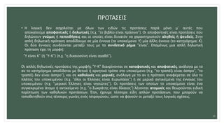 ΠΡΟΤΑΣΕΙΣ
• Η λογική δεν ασχολείται με όλων των ειδών τις προτάσεις παρά μόνο μ’ αυτές που
αποκαλούμε αποφαντικές ή δηλωτικές (π.χ. “το βιβλίο είναι πράσινο”). Οι αποφαντικές είναι προτάσεις που
δηλώνουν γνώμες ή πεποιθήσεις και οι οποίες είναι δυνατόν να χαρακτηριστούν αληθείς ή ψευδείς. Στην
απλή δηλωτική πρόταση αποδίδουμε σε μία έννοια (το υποκείμενο: Υ) μία άλλη έννοια (το κατηγόρημα: Κ).
Οι δύο έννοιες συνδέονται μεταξύ τους με το συνδετικό ρήμα “είναι”. Επομένως μια απλή δηλωτική
πρόταση έχει τη μορφή:
“Υ είναι Κ” (ή “Υ-Κ”) (π.χ. “η δικαιοσύνη είναι αγαθό”).
Οι απλές δηλωτικές προτάσεις της μορφής “Υ-Κ” διακρίνονται σε καταφατικές και αποφατικές, ανάλογα με το
αν το κατηγόρημα αποδίδεται με θετικό ή αρνητικό τρόπο στο υποκείμενο (π.χ. “το τραπέζι είναι άσπρο”, “το
τραπέζι δεν είναι άσπρο”), και σε καθολικές και μερικές, ανάλογα με το αν η πρόταση αναφέρεται σε όλο το
πλάτος του υποκειμένου (π.χ. “όλοι οι Έλληνες είναι Ευρωπαίοι”) ή σε μερικά αντικείμενα της έννοιας του
υποκειμένου (π.χ. “μερικοί Έλληνες είναι νησιώτες”). Οι προτάσεις των οποίων το υποκείμενο είναι ένα
συγκεκριμένο άτομο ή αντικείμενο (π.χ. “ο Σωκράτης είναι δίκαιος”) λέγονται ατομικές και θεωρούνται ειδική
περίπτωση των καθολικών προτάσεων. Έτσι, έχουμε τέσσερα είδη απλών προτάσεων, που μπορούν να
τοποθετηθούν στις τέσσερις γωνίες ενός τετραγώνου, ώστε να φανούν οι μεταξύ τους λογικές σχέσεις.
23
 