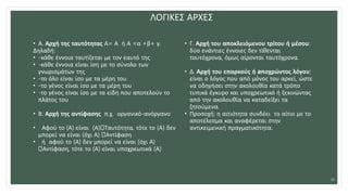 ΛΟΓΙΚΕΣ ΑΡΧΕΣ
• Α. Αρχή της ταυτότητας Α= Α ή Α =α +β+ γ.
Δηλαδή:
• -κάθε έννοια ταυτίζεται με τον εαυτό της
• -κάθε έννοια είναι ίση με το σύνολο των
γνωρισμάτων της
• -το όλο είναι ίσο με τα μέρη του
• -το γένος είναι ίσο με τα μέρη του
• -το γένος είναι ίσο με τα είδη που αποτελούν το
πλάτος του
• Β. Αρχή της αντίφασης π.χ. οργανικό-ανόργανο
• Αφού το (Α) είναι (Α) Ταυτότητα, τότε το (Α) δεν
μπορεί να είναι (όχι Α) Αντίφαση
• ή αφού το (Α) δεν μπορεί να είναι (όχι Α)
Αντίφαση, τότε το (Α) είναι υποχρεωτικά (Α)
• Γ. Αρχή του αποκλειόμενου τρίτου ή μέσου:
δύο ενάντιες έννοιες δεν τίθενται
ταυτόχρονα, όμως αίρονται ταυτόχρονα.
• Δ. Αρχή του επαρκούς ή aποχρώντος λόγου:
είναι ο λόγος που από μόνος του αρκεί, ώστε
να οδηγήσει στην ακολουθία κατά τρόπο
τυπικά έγκυρο και υποχρεωτικό ή ξεκινώντας
από την ακολουθία να καταδείξει τα
ζητούμενα.
• Προσοχή: η αιτιότητα συνδέει το αίτιο με το
αποτέλεσμα και αναφέρεται στην
αντικειμενική πραγματικότητα.
26
 