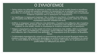 Ο ΣΥΛΛΟΓΙΣΜΟΣ
• Πρέπει εκείνος που φιλοσοφεί να οργανώνει τη σκέψη του έτσι, ώστε να συνδέει λογικά τις πεποιθήσεις
του. Θα πρέπει να ξεκινά από ορισμένες προτάσεις (τις προκείμενες) και να καταλήγει στην πρόταση την
οποία θέλει να υποστηρίξει (το συμπέρασμα). Η λογική θα τον βοηθήσει να καταλάβει πότε το συμπέρασμα
συνάγεται ή προκύπτει από τις προκείμενες του επιχειρήματος.
• Για παράδειγμα, το παραγωγικό επιχείρημα “όλοι οι άνθρωποι είναι θνητοί, ο Σωκράτης είναι άνθρωπος,
άρα ο Σωκράτης είναι θνητός” είναι ένα έγκυρο επιχείρημα, με αληθείς προκείμενες, οπότε και το αληθές
συμπέρασμα προκύπτει αναγκαία από αυτές.
• Αντίθετα, το επιχείρημα “μερικοί άνθρωποι είναι φιλόσοφοι, ο Σωκράτης είναι άνθρωπος, άρα ο Σωκράτης
είναι φιλόσοφος” δεν είναι έγκυρο, γιατί, παρ’ όλο που οι προκείμενες είναι αληθείς και το συμπέρασμα
συμβαίνει να είναι αληθές, ωστόσο το συμπέρασμα δε συνάγεται αναγκαία από τις προκείμενες.
• Υπάρχουν επιχειρήματα με την ίδια μορφή στα οποία οι προκείμενες είναι αληθείς, αλλά το συμπέρασμα
είναι ψευδές, όπως, για παράδειγμα, το επιχείρημα “μερικοί άνθρωποι είναι φιλόσοφοι, ο Θεμιστοκλής
είναι άνθρωπος, άρα ο Θεμιστοκλής είναι φιλόσοφος”. Τα επιχειρήματα αυτά δεν μπορούν να θεωρηθούν
έγκυρα.
• Τα φιλοσοφικά επιχειρήματα δεν μπορούν να αναπτύσσονται μέσα στο αυστηρό θεωρητικό πλαίσιο των
επιμέρους επιστημών, αλλά πρέπει όσοι φιλοσοφούν να αντλούν στοιχεία από τις πεποιθήσεις του κοινού
νου -τις οποίες βέβαια δε θα διστάζουν να υποβάλουν σε κριτική- όπως πρέπει και να χρησιμοποιούν σε
μεγάλο βαθμό την καθημερινή μας γλώσσα.
4
 
