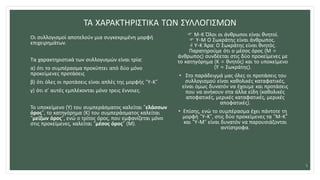 ΤΑ ΧΑΡΑΚΤΗΡΙΣΤΙΚΑ ΤΩΝ ΣΥΛΛΟΓΙΣΜΩΝ
Οι συλλογισμοί αποτελούν μια συγκεκριμένη μορφή
επιχειρημάτων.
Τα χαρακτηριστικά των συλλογισμών είναι τρία:
α) ότι το συμπέρασμα προκύπτει από δύο μόνο
προκείμενες προτάσεις
β) ότι όλες οι προτάσεις είναι απλές της μορφής “Υ-Κ”
γ) ότι σ’ αυτές εμπλέκονται μόνο τρεις έννοιες.
Το υποκείμενο (Υ) του συμπεράσματος καλείται “ελάσσων
όρος”, το κατηγόρημα (Κ) του συμπεράσματος καλείται
“μείζων όρος”, ενώ ο τρίτος όρος, που εμφανίζεται μόνο
στις προκείμενες, καλείται “μέσος όρος” (Μ).
 Μ-Κ Όλοι οι άνθρωποι είναι θνητοί.
 Υ-Μ Ο Σωκράτης είναι άνθρωπος.
 Υ-Κ Άρα: Ο Σωκράτης είναι θνητός.
Παρατηρούμε ότι ο μέσος όρος (Μ =
άνθρωπος) συνδέεται στις δύο προκείμενες με
το κατηγόρημα (Κ = θνητός) και το υποκείμενο
(Υ = Σωκράτης).
• Στο παράδειγμά μας όλες οι προτάσεις του
συλλογισμού είναι καθολικές καταφατικές,
είναι όμως δυνατόν να έχουμε και προτάσεις
που να ανήκουν στα άλλα είδη (καθολικές
αποφατικές, μερικές καταφατικές, μερικές
αποφατικές).
• Επίσης, ενώ το συμπέρασμα έχει πάντοτε τη
μορφή “Υ-Κ”, στις δύο προκείμενες τα “Μ-Κ”
και “Υ-Μ” είναι δυνατόν να παρουσιάζονται
αντίστροφα.
5
 