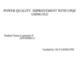 POWER QUALITY IMPROVEMENT WITH UPQC
USING FLC
Guided by: Dr.V.GOMATHI
Student Name:Logumani.V
(2014280011)
 