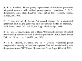 [6] K. S. Khadem, “Power quality improvement of distributed generation
integrated network with unified power quality conditioner,” Ph.D.
dissertation, Dept. Elect. Electron. Eng., Dublin Inst. Technol., Ireland,
Europe, Jan. 2013.
[7] F. Gao and M. R. Iravani, “A control strategy for a distributed
generation unit in grid-connected and autonomous modes of operation,”
IEEE Trans. Power Del., vol. 23, no. 2, pp. 850–859, Apr. 2008.
[8] B. Han, B. Bae, H. Kim, and S. Baek, “Combined operation of unified
power-quality conditioner with distributed generation,” IEEE Trans. Power
Del., vol. 21, no. 1, pp. 330–338, Jan. 2006.
[9] S. K. Khadem, M. Basu, and M. F. Conlon, “Harmonic power
compensation capacity of shunt active power filter and its relationship with
design parameters,” IET Power Electron., vol. 7, no. 2, pp. 418–430, 2013.
 