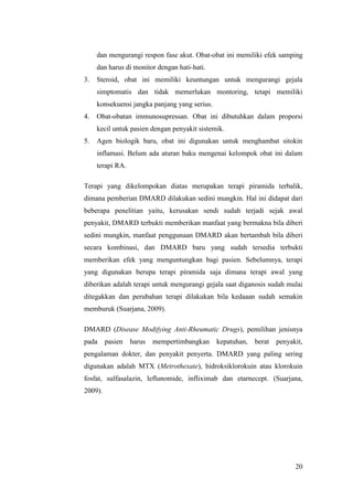 20
dan mengurangi respon fase akut. Obat-obat ini memiliki efek samping
dan harus di monitor dengan hati-hati.
3. Steroid, obat ini memiliki keuntungan untuk mengurangi gejala
simptomatis dan tidak memerlukan montoring, tetapi memiliki
konsekuensi jangka panjang yang serius.
4. Obat-obatan immunosupressan. Obat ini dibutuhkan dalam proporsi
kecil untuk pasien dengan penyakit sistemik.
5. Agen biologik baru, obat ini digunakan untuk menghambat sitokin
inflamasi. Belum ada aturan baku mengenai kelompok obat ini dalam
terapi RA.
Terapi yang dikelompokan diatas merupakan terapi piramida terbalik,
dimana pemberian DMARD dilakukan sedini mungkin. Hal ini didapat dari
beberapa penelitian yaitu, kerusakan sendi sudah terjadi sejak awal
penyakit, DMARD terbukti memberikan manfaat yang bermakna bila diberi
sedini mungkin, manfaat penggunaan DMARD akan bertambah bila diberi
secara kombinasi, dan DMARD baru yang sudah tersedia terbukti
memberikan efek yang menguntungkan bagi pasien. Sebelumnya, terapi
yang digunakan berupa terapi piramida saja dimana terapi awal yang
diberikan adalah terapi untuk mengurangi gejala saat diganosis sudah mulai
ditegakkan dan perubahan terapi dilakukan bila kedaaan sudah semakin
memburuk (Suarjana, 2009).
DMARD (Disease Modifying Anti-Rheumatic Drugs), pemilihan jenisnya
pada pasien harus mempertimbangkan kepatuhan, berat penyakit,
pengalaman dokter, dan penyakit penyerta. DMARD yang paling sering
digunakan adalah MTX (Metrothexate), hidroksiklorokuin atau klorokuin
fosfat, sulfasalazin, leflunomide, infliximab dan etarnecept. (Suarjana,
2009).
 