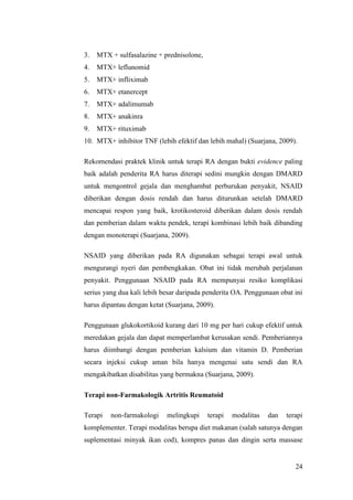 24
3. MTX + sulfasalazine + prednisolone,
4. MTX+ leflunomid
5. MTX+ infliximab
6. MTX+ etanercept
7. MTX+ adalimumab
8. MTX+ anakinra
9. MTX+ rituximab
10. MTX+ inhibitor TNF (lebih efektif dan lebih mahal) (Suarjana, 2009).
Rekomendasi praktek klinik untuk terapi RA dengan bukti evidence paling
baik adalah penderita RA harus diterapi sedini mungkin dengan DMARD
untuk mengontrol gejala dan menghambat perburukan penyakit, NSAID
diberikan dengan dosis rendah dan harus diturunkan setelah DMARD
mencapai respon yang baik, krotikosteroid diberikan dalam dosis rendah
dan pemberian dalam waktu pendek, terapi kombinasi lebih baik dibanding
dengan monoterapi (Suarjana, 2009).
NSAID yang diberikan pada RA digunakan sebagai terapi awal untuk
mengurangi nyeri dan pembengkakan. Obat ini tidak merubah perjalanan
penyakit. Penggunaan NSAID pada RA mempunyai resiko komplikasi
serius yang dua kali lebih besar daripada penderita OA. Penggunaan obat ini
harus dipantau dengan ketat (Suarjana, 2009).
Penggunaan glukokortikoid kurang dari 10 mg per hari cukup efektif untuk
meredakan gejala dan dapat memperlambat kerusakan sendi. Pemberiannya
harus diimbangi dengan pemberian kalsium dan vitamin D. Pemberian
secara injeksi cukup aman bila hanya mengenai satu sendi dan RA
mengakibatkan disabilitas yang bermakna (Suarjana, 2009).
Terapi non-Farmakologik Artritis Reumatoid
Terapi non-farmakologi melingkupi terapi modalitas dan terapi
komplementer. Terapi modalitas berupa diet makanan (salah satunya dengan
suplementasi minyak ikan cod), kompres panas dan dingin serta massase
 
