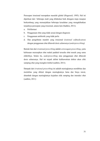 31
Peresepan irrasional merupakan masalah global (Hogerzeil, 1995). Hal ini
diperkuat dari beberapa studi yang dilakukan baik dinegara maju maupun
berkembang yang menunjukkan beberapa kesalahan yang mengakibatkan
terjadinya peresepan yang irrasional, antara lain (Sadikin, 2011):
a. Polifarmasi
b. Penggunaan obat yang tidak sesuai dengan diagnosis
c. Penggunaan antibiotik yang tidak perlu
d. Dan pengobatan mandiri yang irrasional (irational selfmedication)
dengan penggunaan obat dibawah dosis seharusnya (underprescribing)
Bentuk lain dari irrational prescribing adalah extravagant prescribing, yaitu
kebiasaan meresepkan obat mahal padahal tersedia obat murah yang sama
efektifnya. Selain itu, underprescribing atau penggunaan obat dibawah
dosis seharusnya. Hal ini terjadi akibat kekhawatiran dokter akan efek
samping obat yang mungkin timbul (sadikin, 2011).
Dampak dari irrational prescribing ini adalah meningkatnya mordibitas dan
mortalitas yang diikuti dengan meningkatnya lama dan biaya rawat,
ditambah dengan meningkatnya kejadian efek samping dan interaksi obat
(sadikin, 2011)
 