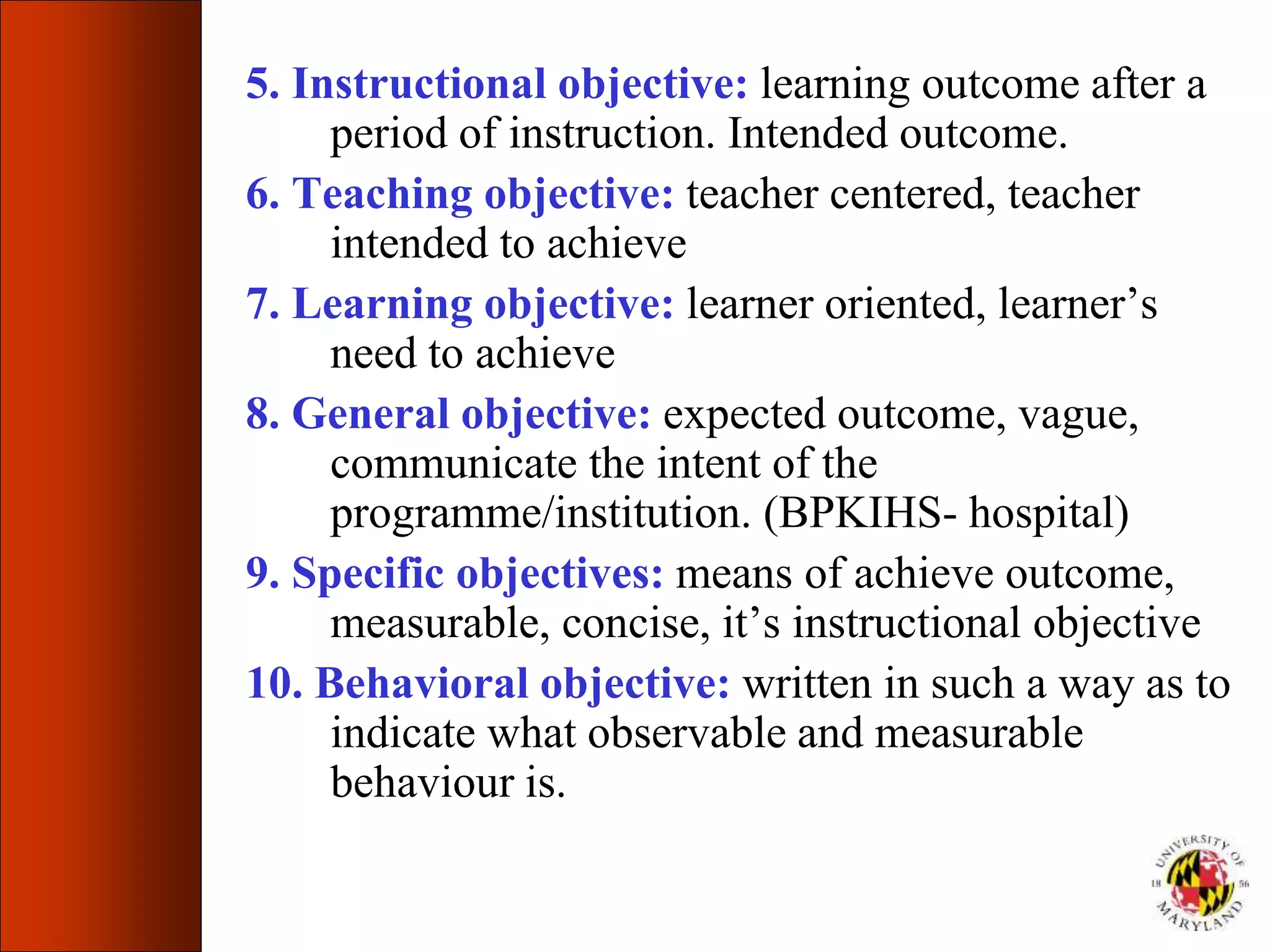 5. Instructional objective: learning outcome after a
period of instruction. Intended outcome.
6. Teaching objective: teacher centered, teacher
intended to achieve
7. Learning objective: learner oriented, learner’s
need to achieve
8. General objective: expected outcome, vague,
communicate the intent of the
programme/institution. (BPKIHS- hospital)
9. Specific objectives: means of achieve outcome,
measurable, concise, it’s instructional objective
10. Behavioral objective: written in such a way as to
indicate what observable and measurable
behaviour is.
 