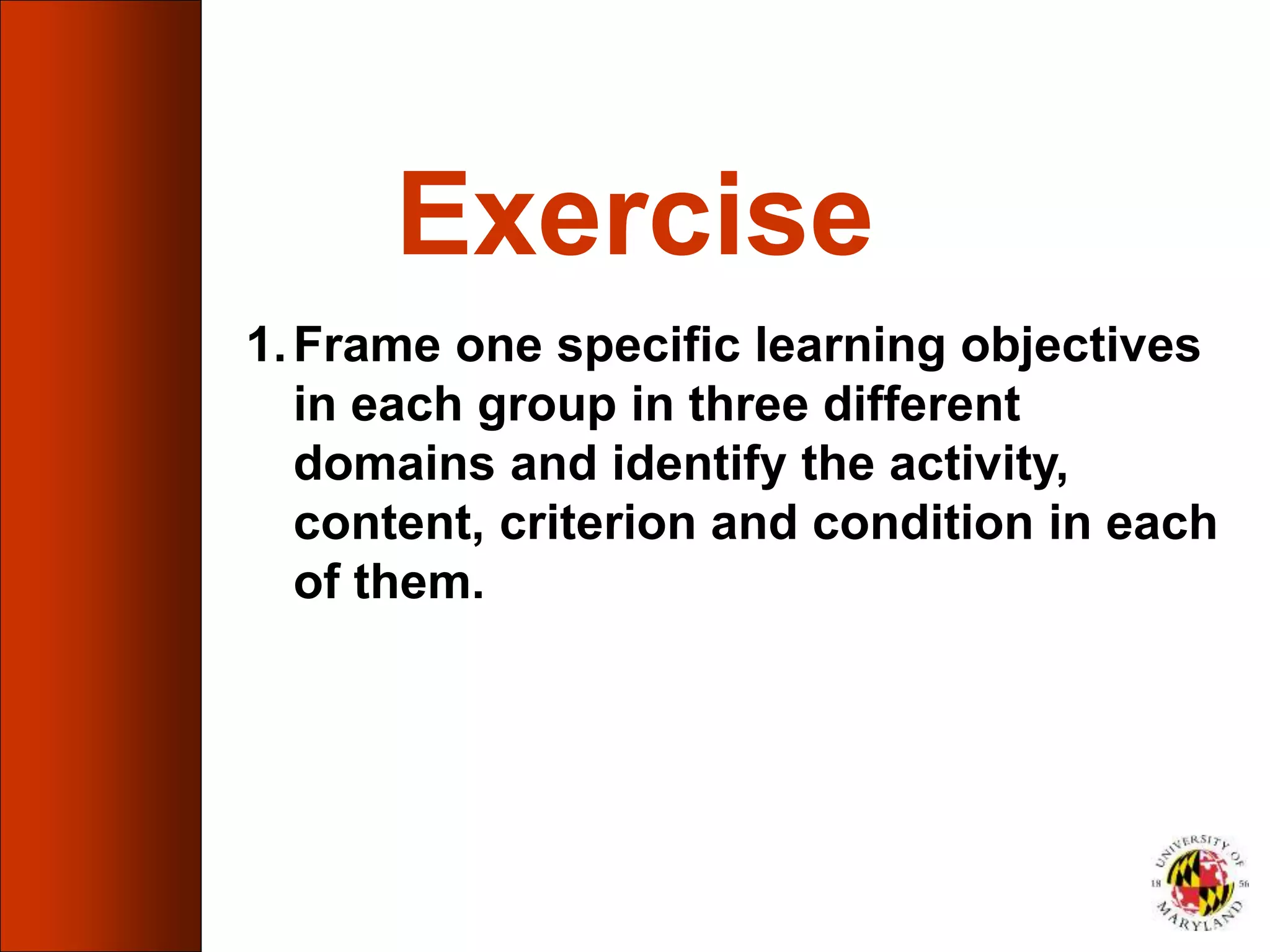 Exercise
1.Frame one specific learning objectives
in each group in three different
domains and identify the activity,
content, criterion and condition in each
of them.
 