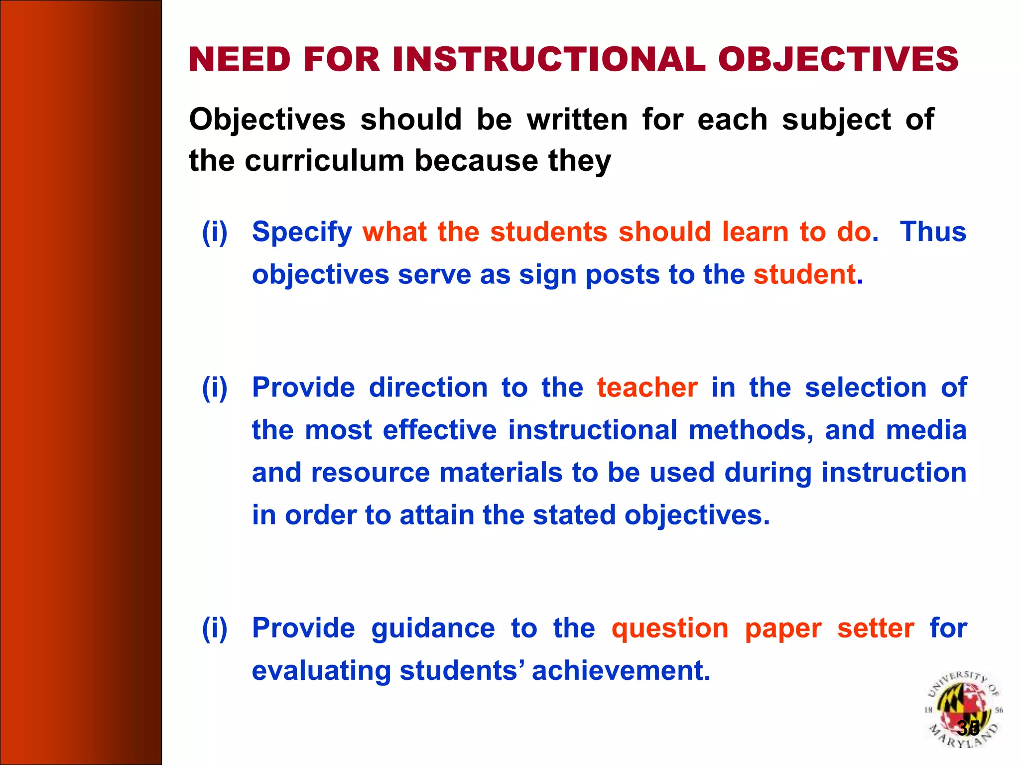 NEED FOR INSTRUCTIONAL OBJECTIVES
Objectives should be written for each subject of
the curriculum because they
(i) Specify what the students should learn to do. Thus
objectives serve as sign posts to the student.
(i) Provide direction to the teacher in the selection of
the most effective instructional methods, and media
and resource materials to be used during instruction
in order to attain the stated objectives.
(i) Provide guidance to the question paper setter for
evaluating students’ achievement.
35
 