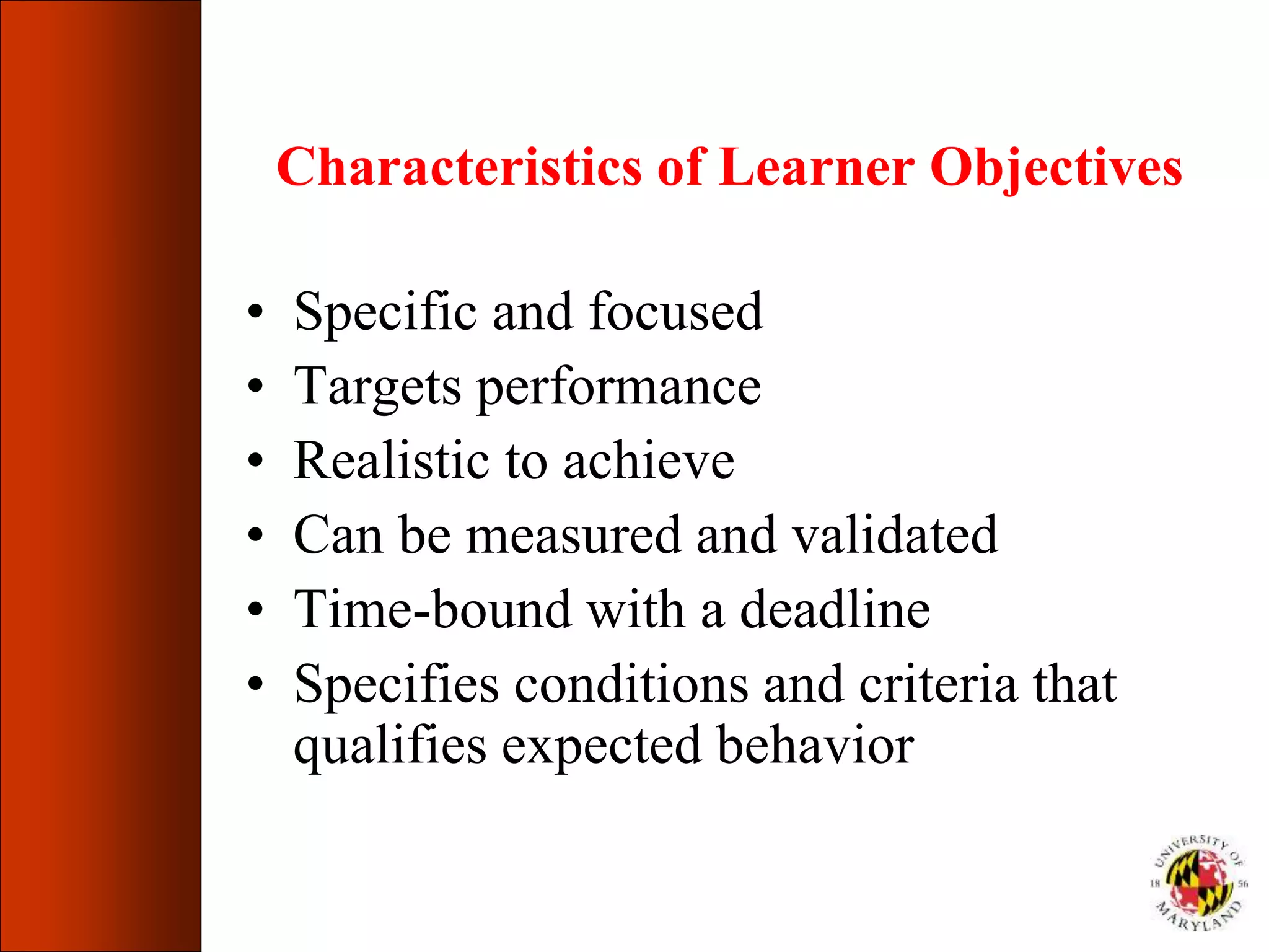 Characteristics of Learner Objectives
• Specific and focused
• Targets performance
• Realistic to achieve
• Can be measured and validated
• Time-bound with a deadline
• Specifies conditions and criteria that
qualifies expected behavior
 