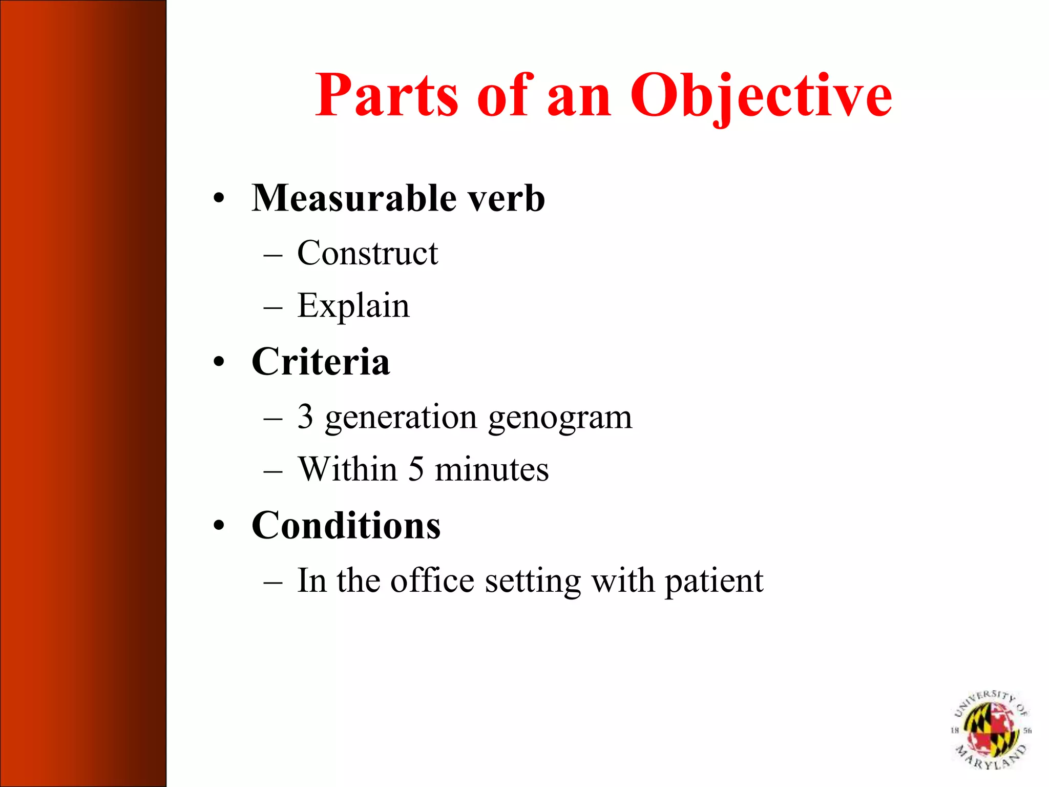 Parts of an Objective
• Measurable verb
– Construct
– Explain
• Criteria
– 3 generation genogram
– Within 5 minutes
• Conditions
– In the office setting with patient
 