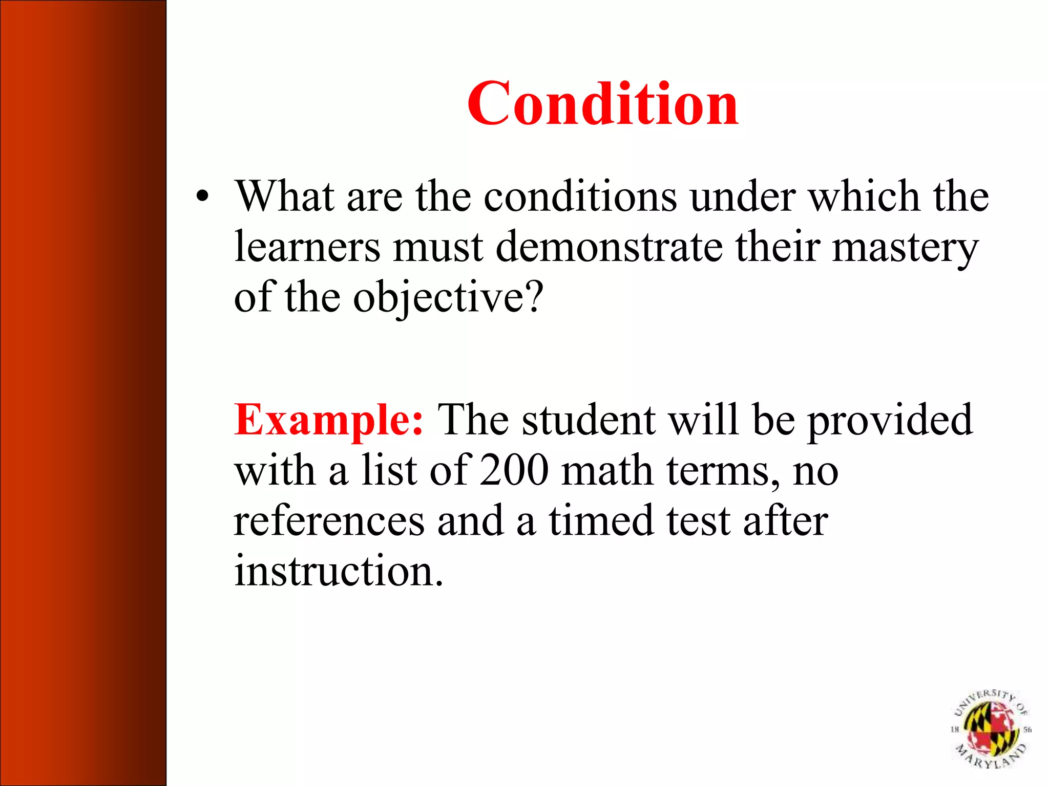 Condition
• What are the conditions under which the
learners must demonstrate their mastery
of the objective?
Example: The student will be provided
with a list of 200 math terms, no
references and a timed test after
instruction.
 