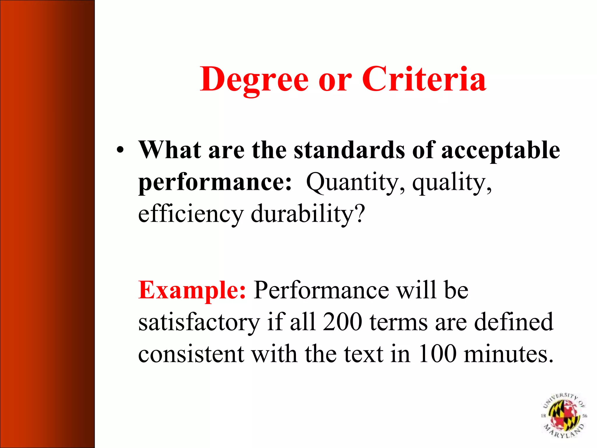 Degree or Criteria
• What are the standards of acceptable
performance: Quantity, quality,
efficiency durability?
Example: Performance will be
satisfactory if all 200 terms are defined
consistent with the text in 100 minutes.
 