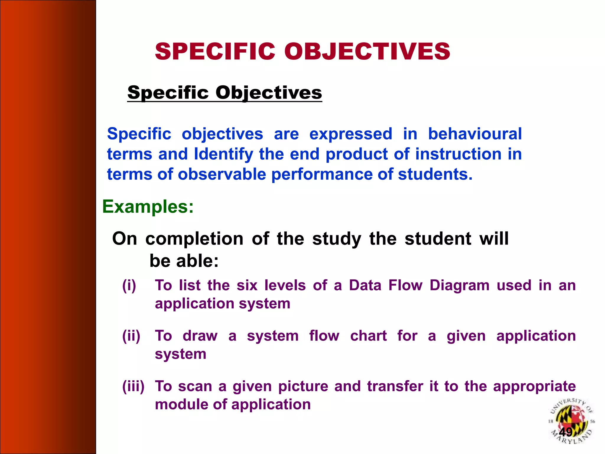 Specific objectives are expressed in behavioural
terms and Identify the end product of instruction in
terms of observable performance of students.
SPECIFIC OBJECTIVES
Specific Objectives
On completion of the study the student will
be able:
Examples:
(i) To list the six levels of a Data Flow Diagram used in an
application system
(ii) To draw a system flow chart for a given application
system
(iii) To scan a given picture and transfer it to the appropriate
module of application
49
 