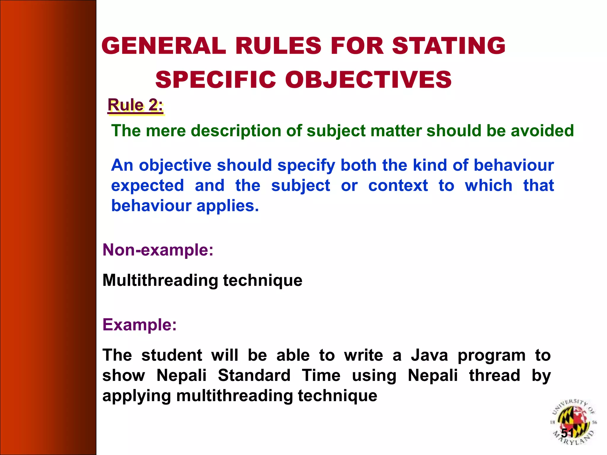 GENERAL RULES FOR STATING
SPECIFIC OBJECTIVES
The mere description of subject matter should be avoided
An objective should specify both the kind of behaviour
expected and the subject or context to which that
behaviour applies.
Non-example:
Multithreading technique
Example:
The student will be able to write a Java program to
show Nepali Standard Time using Nepali thread by
applying multithreading technique
Rule 2:
51
 