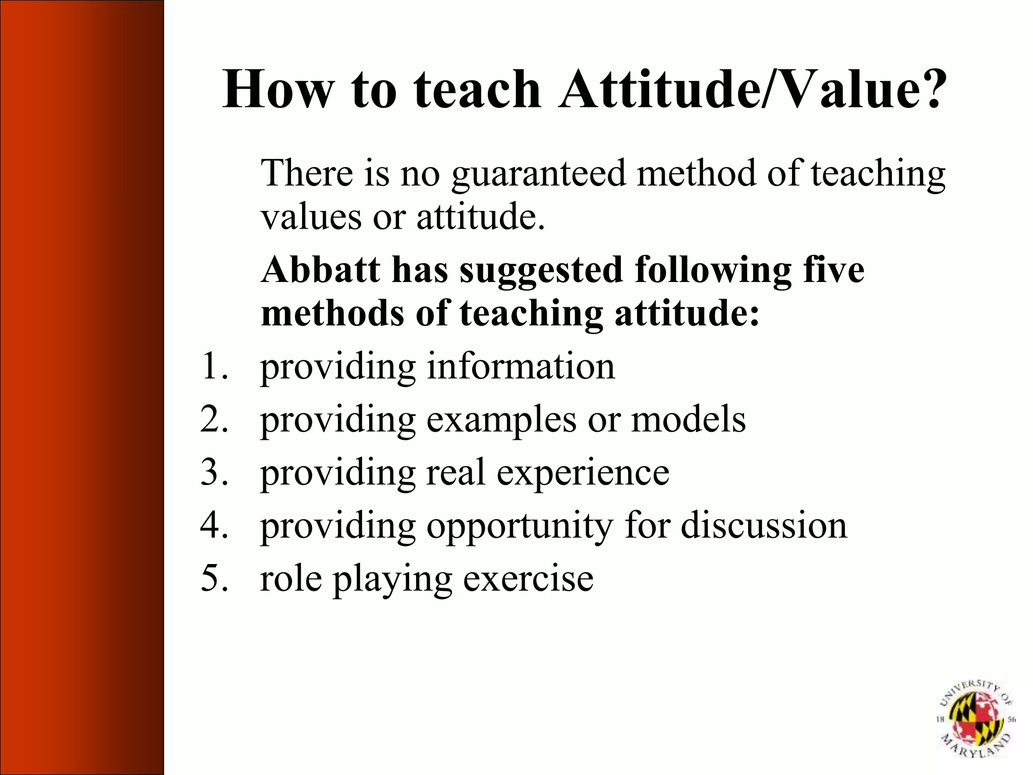 How to teach Attitude/Value?
There is no guaranteed method of teaching
values or attitude.
Abbatt has suggested following five
methods of teaching attitude:
1. providing information
2. providing examples or models
3. providing real experience
4. providing opportunity for discussion
5. role playing exercise
 