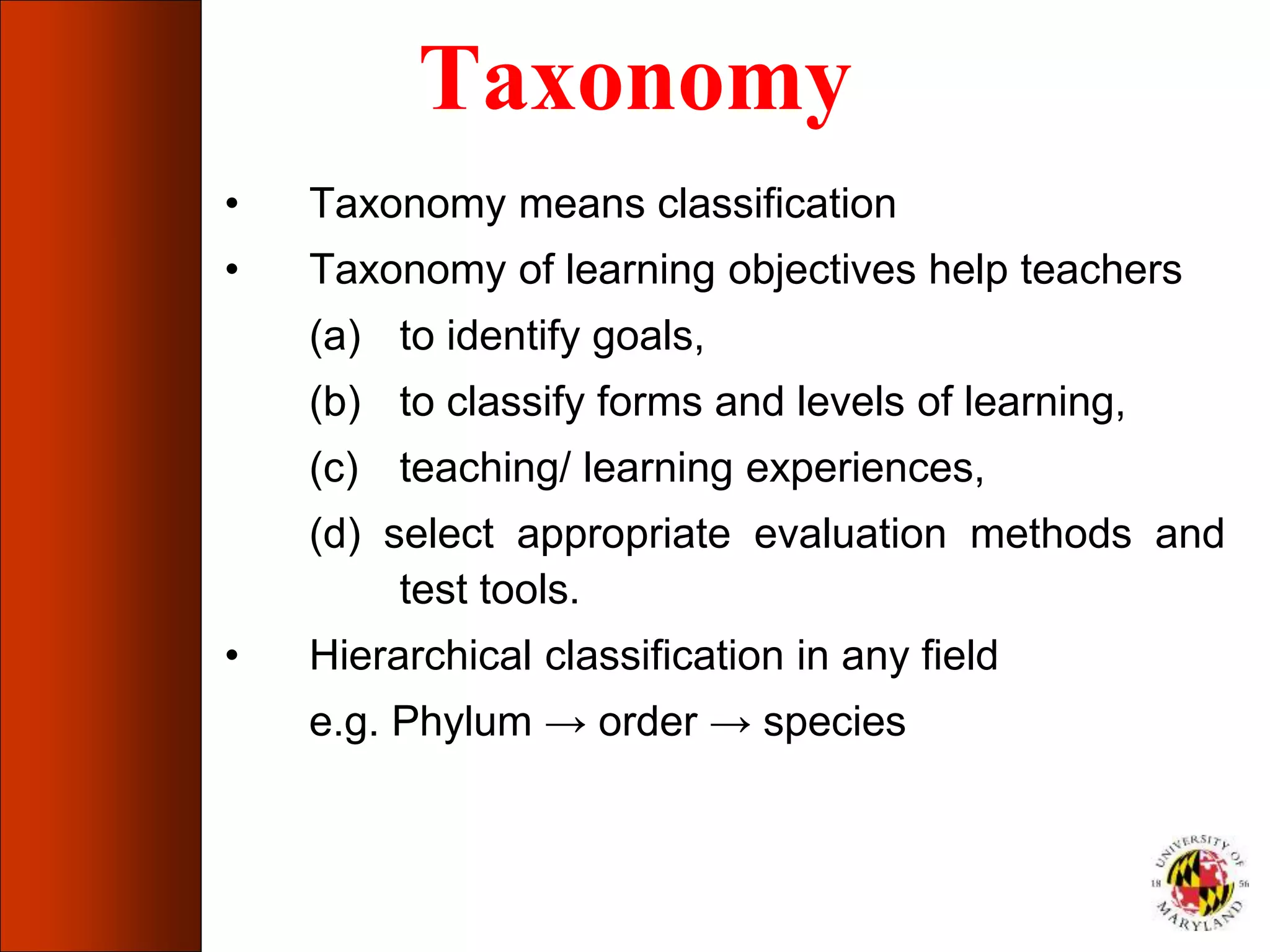 Taxonomy
• Taxonomy means classification
• Taxonomy of learning objectives help teachers
(a) to identify goals,
(b) to classify forms and levels of learning,
(c) teaching/ learning experiences,
(d) select appropriate evaluation methods and
test tools.
• Hierarchical classification in any field
e.g. Phylum → order → species
 