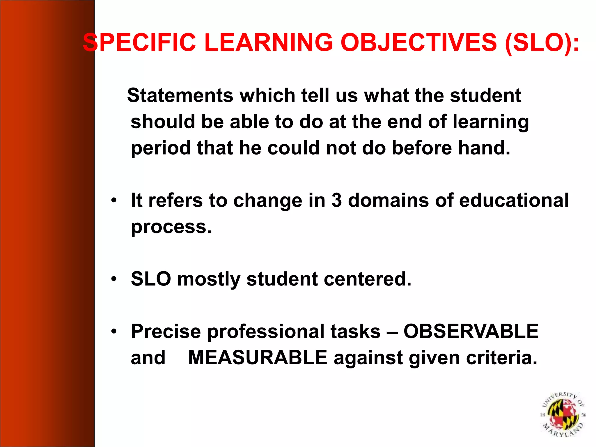 SPECIFIC LEARNING OBJECTIVES (SLO):
Statements which tell us what the student
should be able to do at the end of learning
period that he could not do before hand.
• It refers to change in 3 domains of educational
process.
• SLO mostly student centered.
• Precise professional tasks – OBSERVABLE
and MEASURABLE against given criteria.
 