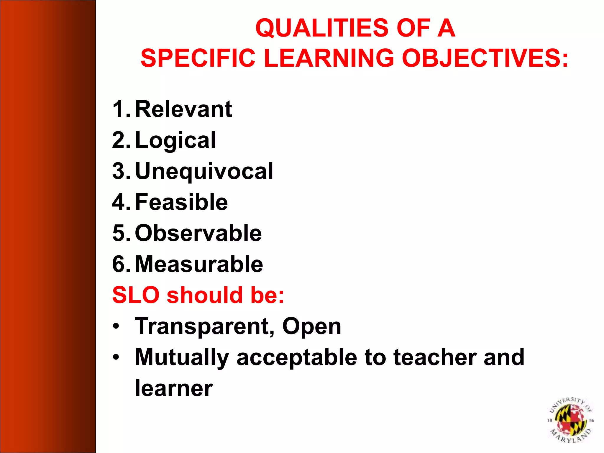 1.Relevant
2.Logical
3.Unequivocal
4.Feasible
5.Observable
6.Measurable
SLO should be:
• Transparent, Open
• Mutually acceptable to teacher and
learner
QUALITIES OF A
SPECIFIC LEARNING OBJECTIVES:
 