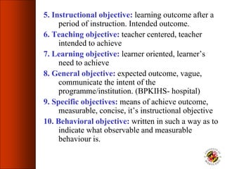 5. Instructional objective: learning outcome after a
period of instruction. Intended outcome.
6. Teaching objective: teacher centered, teacher
intended to achieve
7. Learning objective: learner oriented, learner’s
need to achieve
8. General objective: expected outcome, vague,
communicate the intent of the
programme/institution. (BPKIHS- hospital)
9. Specific objectives: means of achieve outcome,
measurable, concise, it’s instructional objective
10. Behavioral objective: written in such a way as to
indicate what observable and measurable
behaviour is.
 