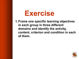 Exercise
1.Frame one specific learning objectives
in each group in three different
domains and identify the activity,
content, criterion and condition in each
of them.
 
