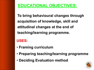 EDUCATIONAL OBJECTIVES:
To bring behavioural changes through
acquisition of knowledge, skill and
attitudinal changes at the end of
teaching/learning programme.
USES:
• Framing curriculum
• Preparing teaching/learning programme
• Deciding Evaluation method
 