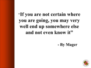 “If you are not certain where
you are going, you may very
well end up somewhere else
and not even know it”
- By Mager
 