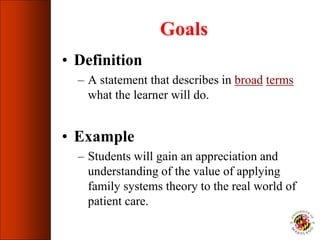 Goals
• Definition
– A statement that describes in broad terms
what the learner will do.
• Example
– Students will gain an appreciation and
understanding of the value of applying
family systems theory to the real world of
patient care.
 