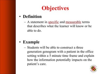 Objectives
• Definition
– A statement in specific and measurable terms
that describes what the learner will know or be
able to do.
• Example
– Students will be able to construct a three
generation genogram with a patient in the office
setting within a 5 minute time frame and explain
how the information potentially impacts on the
patient’s care.
 