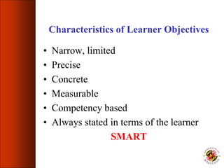Characteristics of Learner Objectives
• Narrow, limited
• Precise
• Concrete
• Measurable
• Competency based
• Always stated in terms of the learner
SMART
 