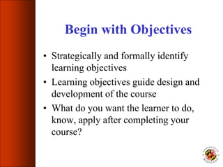 Begin with Objectives
• Strategically and formally identify
learning objectives
• Learning objectives guide design and
development of the course
• What do you want the learner to do,
know, apply after completing your
course?
 