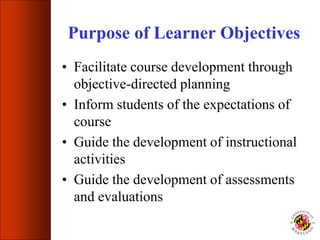 Purpose of Learner Objectives
• Facilitate course development through
objective-directed planning
• Inform students of the expectations of
course
• Guide the development of instructional
activities
• Guide the development of assessments
and evaluations
 