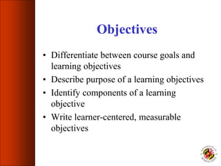 Objectives
• Differentiate between course goals and
learning objectives
• Describe purpose of a learning objectives
• Identify components of a learning
objective
• Write learner-centered, measurable
objectives
 