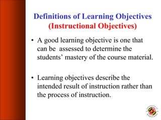 Definitions of Learning Objectives
(Instructional Objectives)
• A good learning objective is one that
can be assessed to determine the
students’ mastery of the course material.
• Learning objectives describe the
intended result of instruction rather than
the process of instruction.
 