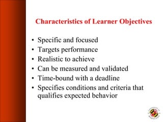 Characteristics of Learner Objectives
• Specific and focused
• Targets performance
• Realistic to achieve
• Can be measured and validated
• Time-bound with a deadline
• Specifies conditions and criteria that
qualifies expected behavior
 