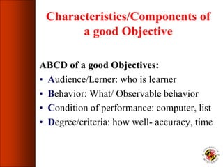 Characteristics/Components of
a good Objective
ABCD of a good Objectives:
• Audience/Lerner: who is learner
• Behavior: What/ Observable behavior
• Condition of performance: computer, list
• Degree/criteria: how well- accuracy, time
 