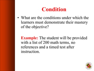 Condition
• What are the conditions under which the
learners must demonstrate their mastery
of the objective?
Example: The student will be provided
with a list of 200 math terms, no
references and a timed test after
instruction.
 