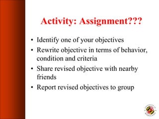 Activity: Assignment???
• Identify one of your objectives
• Rewrite objective in terms of behavior,
condition and criteria
• Share revised objective with nearby
friends
• Report revised objectives to group
 