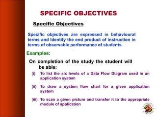 Specific objectives are expressed in behavioural
terms and Identify the end product of instruction in
terms of observable performance of students.
SPECIFIC OBJECTIVES
Specific Objectives
On completion of the study the student will
be able:
Examples:
(i) To list the six levels of a Data Flow Diagram used in an
application system
(ii) To draw a system flow chart for a given application
system
(iii) To scan a given picture and transfer it to the appropriate
module of application
49
 